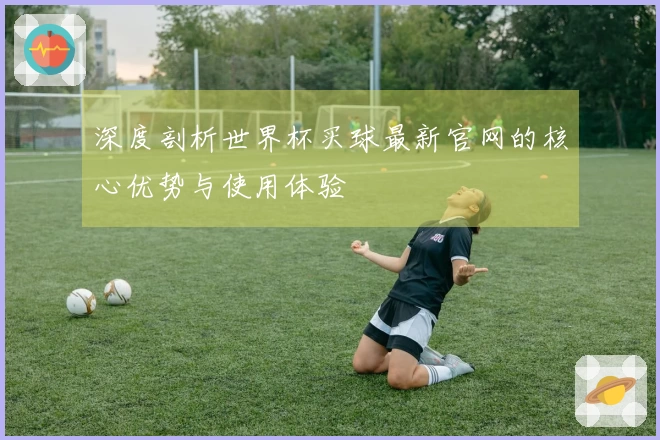 深度剖析世界杯买球最新官网的核心优势与使用体验